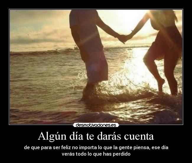 Algún día te darás cuenta - de que para ser feliz no importa lo que la gente piensa, ese día
verás todo lo que has perdido