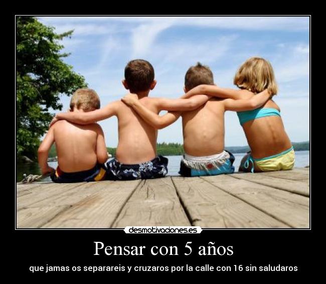 Pensar con 5 años - que jamas os separareis y cruzaros por la calle con 16 sin saludaros