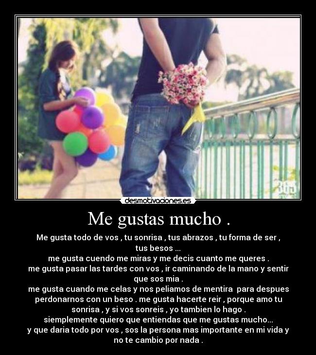 Me gustas mucho . - Me gusta todo de vos , tu sonrisa , tus abrazos , tu forma de ser ,
tus besos ...
me gusta cuendo me miras y me decis cuanto me queres .
me gusta pasar las tardes con vos , ir caminando de la mano y sentir
que sos mia .
me gusta cuando me celas y nos peliamos de mentira  para despues
perdonarnos con un beso . me gusta hacerte reir , porque amo tu
sonrisa , y si vos sonreis , yo tambien lo hago .
siemplemente quiero que entiendas que me gustas mucho...
y que daria todo por vos , sos la persona mas importante en mi vida y
no te cambio por nada .