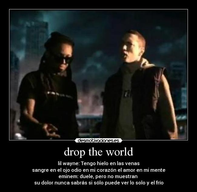 drop the world - lil wayne: Tengo hielo en las venas
sangre en el ojo odio en mi corazón el amor en mi mente
eminem: duele, pero no muestran
su dolor nunca sabrás si sólo puede ver lo solo y el frío