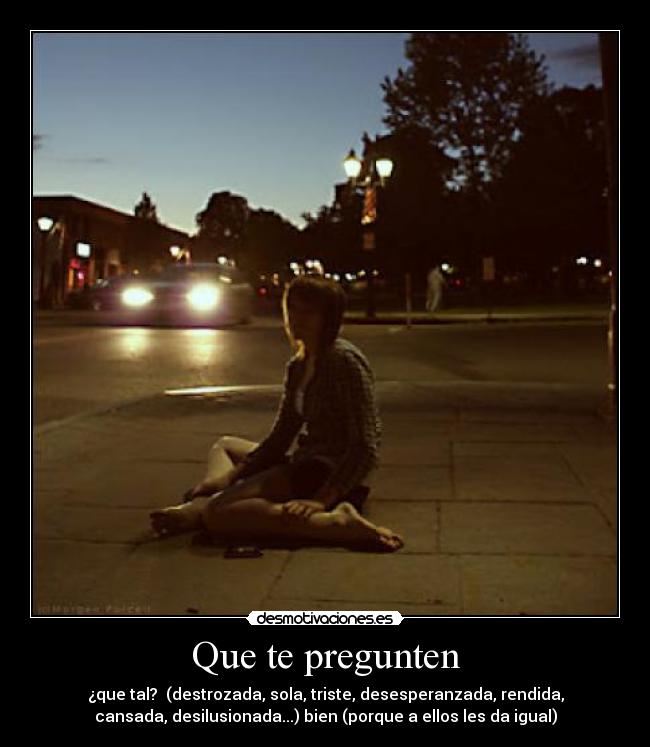 Que te pregunten - ¿que tal? (destrozada, sola, triste, desesperanzada, rendida,
cansada, desilusionada...) bien (porque a ellos les da igual)