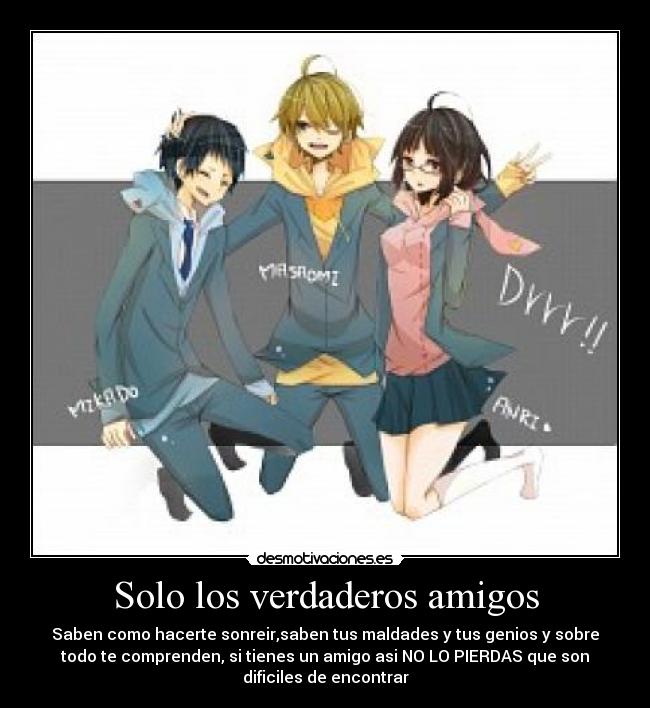 Solo los verdaderos amigos - Saben como hacerte sonreir,saben tus maldades y tus genios y sobre
todo te comprenden, si tienes un amigo asi NO LO PIERDAS que son
dificiles de encontrar