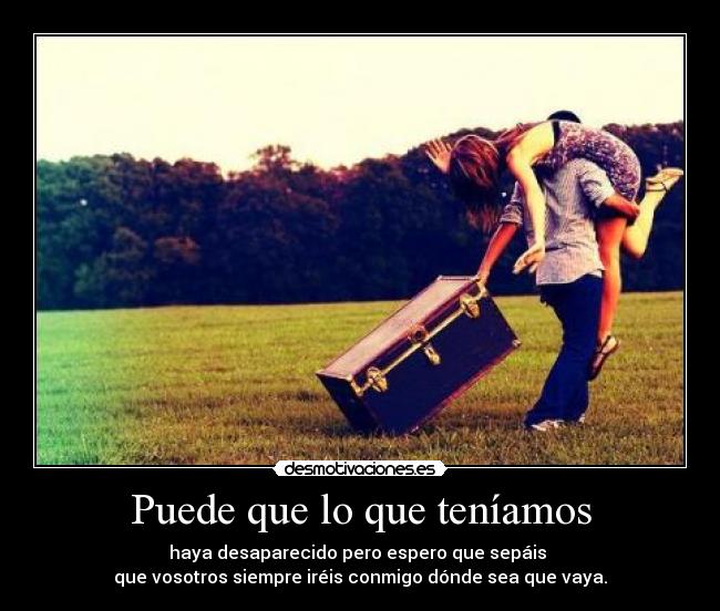 Puede que lo que teníamos - haya desaparecido pero espero que sepáis
que vosotros siempre iréis conmigo dónde sea que vaya.