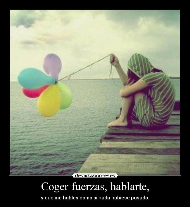 Coger fuerzas, hablarte, - y que me hables como si nada hubiese pasado.