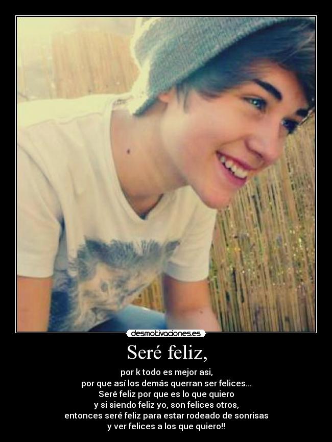 Seré feliz, - por k todo es mejor asi,
por que así los demás querran ser felices...
Seré feliz por que es lo que quiero
y si siendo feliz yo, son felices otros,
entonces seré feliz para estar rodeado de sonrisas
y ver felices a los que quiero!!
