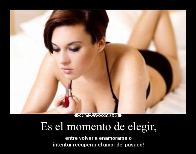 Es el momento de elegir, - entre volver a enamorarse o
intentar recuperar el amor del pasado!