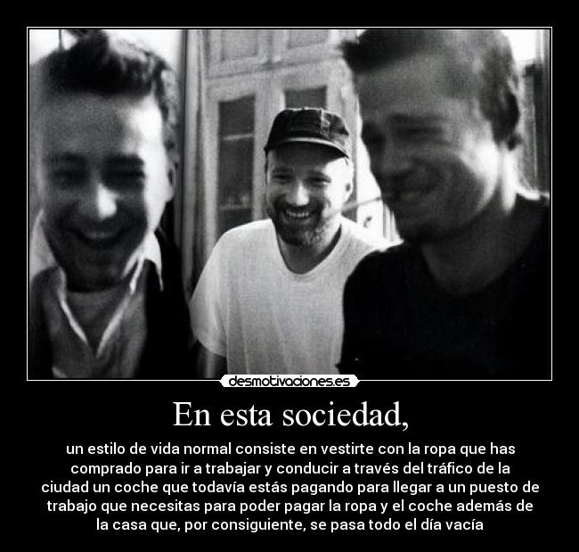 En esta sociedad, - un estilo de vida normal consiste en vestirte con la ropa que has
comprado para ir a trabajar y conducir a través del tráfico de la
ciudad un coche que todavía estás pagando para llegar a un puesto de
trabajo que necesitas para poder pagar la ropa y el coche además de
la casa que, por consiguiente, se pasa todo el día vacía