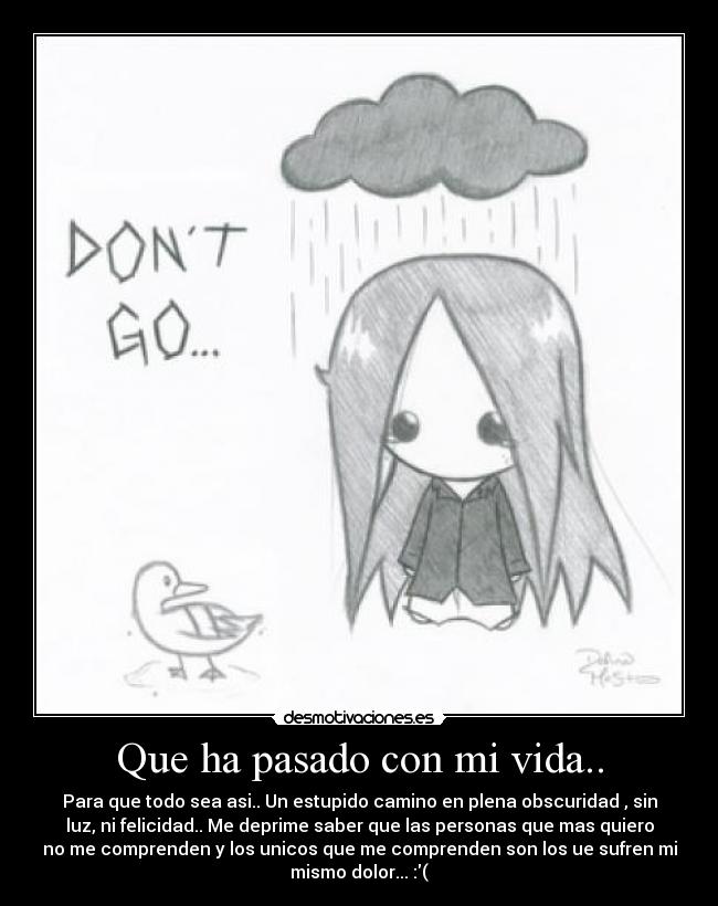 Que ha pasado con mi vida.. - Para que todo sea asi.. Un estupido camino en plena obscuridad , sin
luz, ni felicidad.. Me deprime saber que las personas que mas quiero
no me comprenden y los unicos que me comprenden son los ue sufren mi
mismo dolor... :(