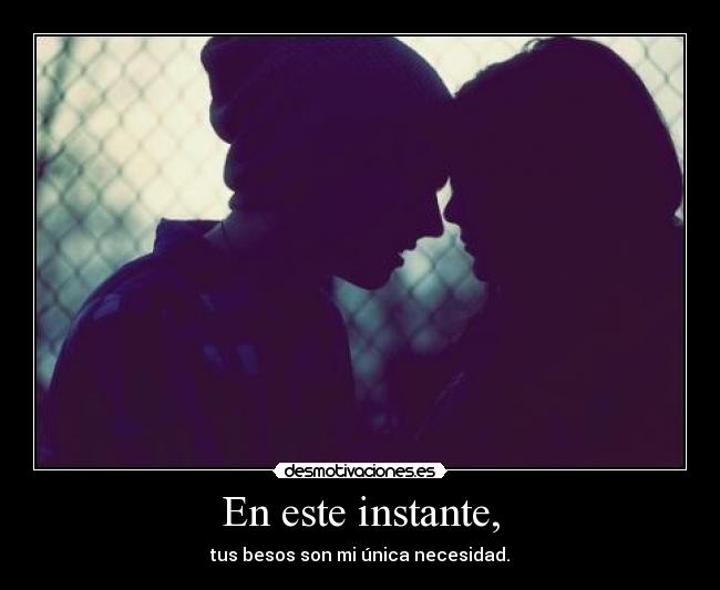En este instante, - tus besos son mi única necesidad.