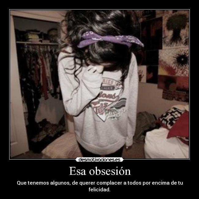 Esa obsesión - Que tenemos algunos, de querer complacer a todos por encima de tu felicidad.