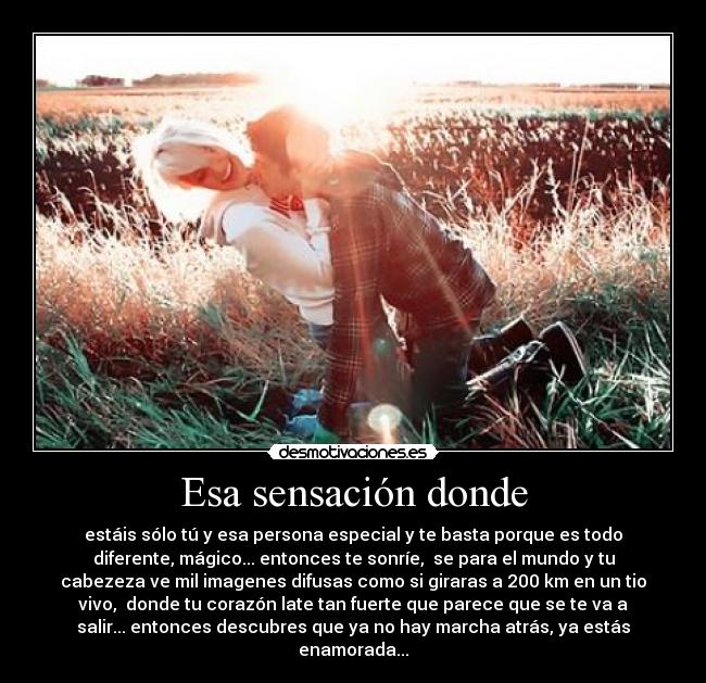 Esa sensación donde - estáis sólo tú y esa persona especial y te basta porque es todo
diferente, mágico... entonces te sonríe, se para el mundo y tu
cabezeza ve mil imagenes difusas como si giraras a 200 km en un tio
vivo, donde tu corazón late tan fuerte que parece que se te va a
salir... entonces descubres que ya no hay marcha atrás, ya estás
enamorada...