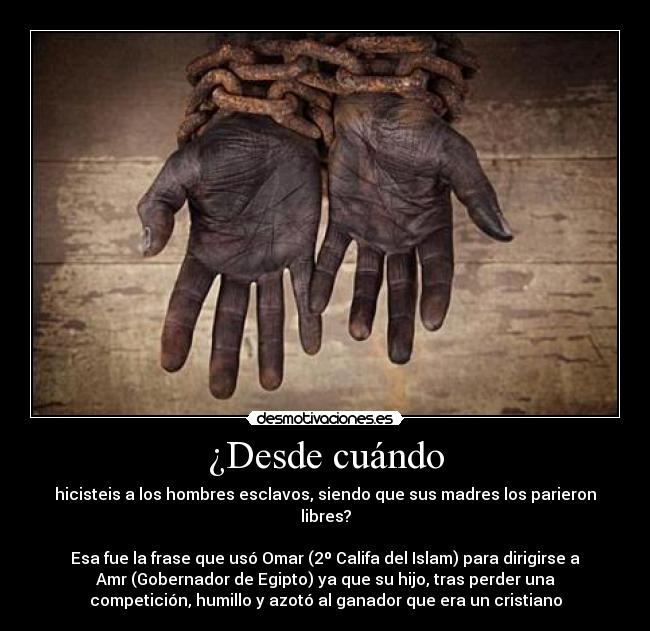 ¿Desde cuándo - hicisteis a los hombres esclavos, siendo que sus madres los parieron
libres?
Esa fue la frase que usó Omar (2º Califa del Islam) para dirigirse a
Amr (Gobernador de Egipto) ya que su hijo, tras perder una
competición, humillo y azotó al ganador que era un cristiano