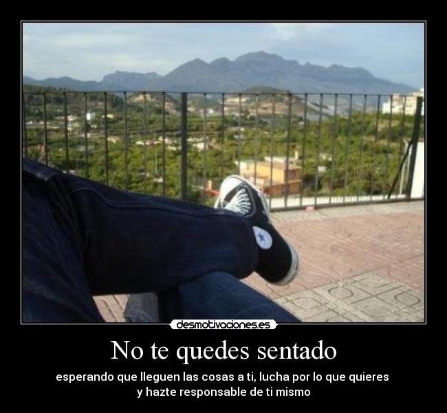 No te quedes sentado - esperando que lleguen las cosas a ti, lucha por lo que quieres 
y hazte responsable de ti mismo