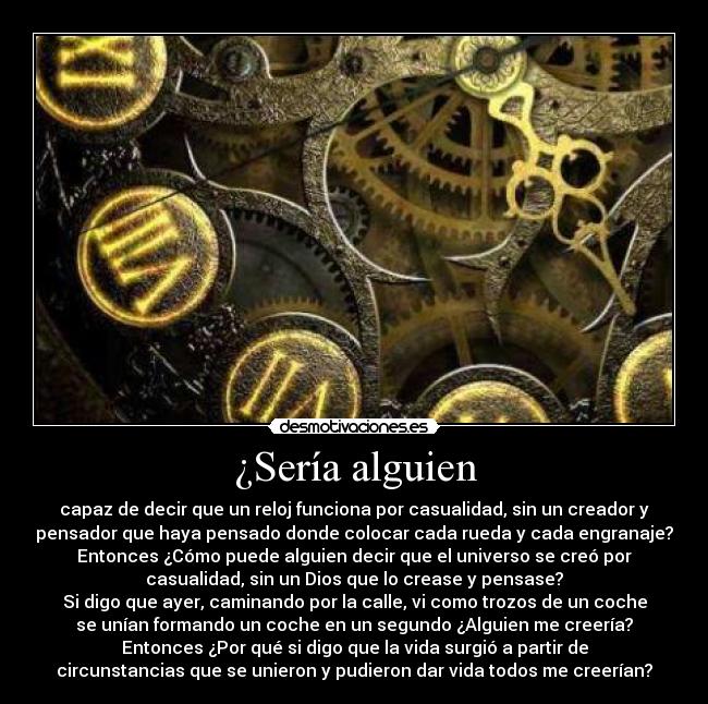 ¿Sería alguien - capaz de decir que un reloj funciona por casualidad, sin un creador y
pensador que haya pensado donde colocar cada rueda y cada engranaje?
Entonces ¿Cómo puede alguien decir que el universo se creó por
casualidad, sin un Dios que lo crease y pensase?
Si digo que ayer, caminando por la calle, vi como trozos de un coche
se unían formando un coche en un segundo ¿Alguien me creería?
Entonces ¿Por qué si digo que la vida surgió a partir de
circunstancias que se unieron y pudieron dar vida todos me creerían?