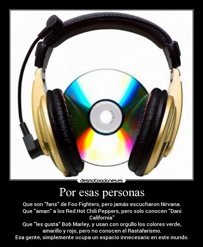 Por esas personas - Que son fans de Foo Fighters, pero jamás escucharon Nirvana.
Que aman a los Red Hot Chili Peppers, pero solo conocen Dani
California
Que les gusta Bob Marley, y usan con orgullo los colores verde,
amarillo y rojo, pero no conocen el Rastafarismo.
Esa gente, simplemente ocupa un espacio innecesario en este mundo.