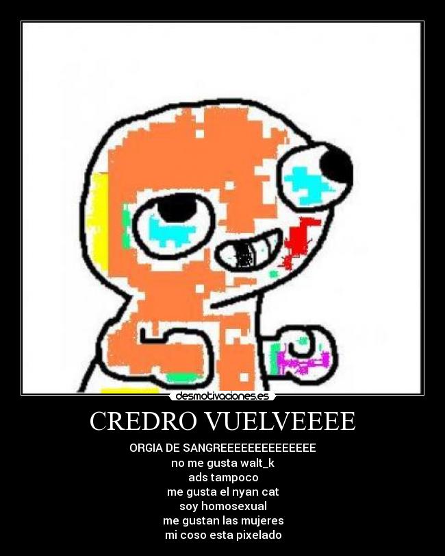 CREDRO VUELVEEEE - ORGIA DE SANGREEEEEEEEEEEEEE
no me gusta walt_k
ads tampoco
me gusta el nyan cat
soy homosexual
me gustan las mujeres
mi coso esta pixelado