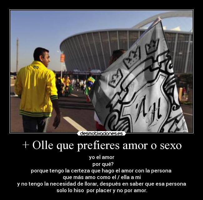 + Olle que prefieres amor o sexo - yo el amor
  por qué?
porque tengo la certeza que hago el amor con la persona 
que más amo como el / ella a mi
y no tengo la necesidad de llorar, después en saber que esa persona
solo lo hiso  por placer y no por amor.