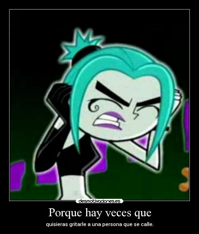 Porque hay veces que - quisieras gritarle a una persona que se calle.