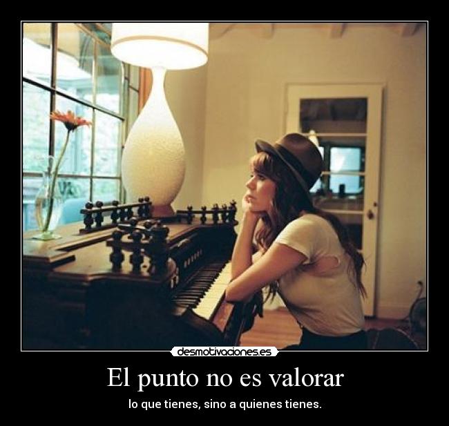 El punto no es valorar - lo que tienes, sino a quienes tienes.