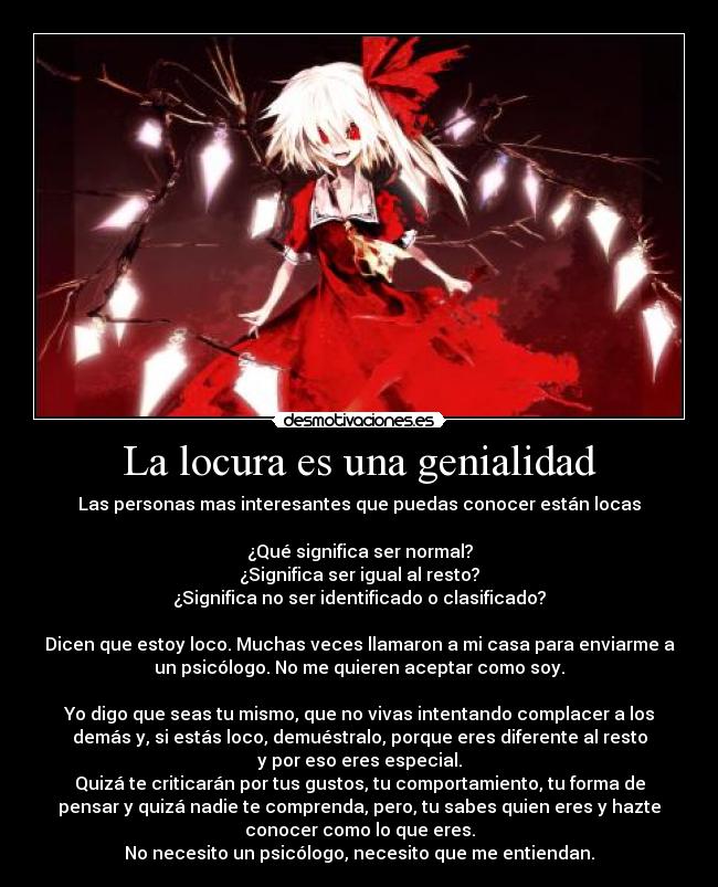 La locura es una genialidad - Las personas mas interesantes que puedas conocer están locas

¿Qué significa ser normal?
¿Significa ser igual al resto?
¿Significa no ser identificado o clasificado?

Dicen que estoy loco. Muchas veces llamaron a mi casa para enviarme a
un psicólogo. No me quieren aceptar como soy.

Yo digo que seas tu mismo, que no vivas intentando complacer a los
demás y, si estás loco, demuéstralo, porque eres diferente al resto
y por eso eres especial.
Quizá te criticarán por tus gustos, tu comportamiento, tu forma de
pensar y quizá nadie te comprenda, pero, tu sabes quien eres y hazte
conocer como lo que eres.
No necesito un psicólogo, necesito que me entiendan.