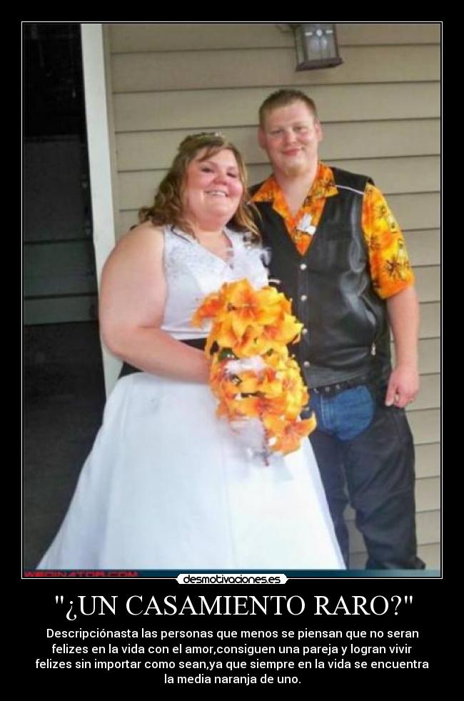 ¿UN CASAMIENTO RARO? - Descripciónasta las personas que menos se piensan que no seran
felizes en la vida con el amor,consiguen una pareja y logran vivir
felizes sin importar como sean,ya que siempre en la vida se encuentra
la media naranja de uno.