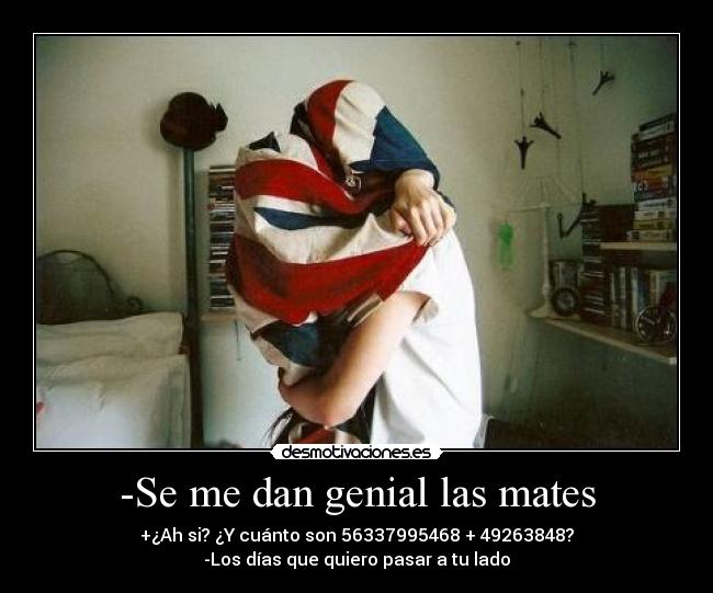 -Se me dan genial las mates - +¿Ah si? ¿Y cuánto son 56337995468 + 49263848?
-Los días que quiero pasar a tu lado