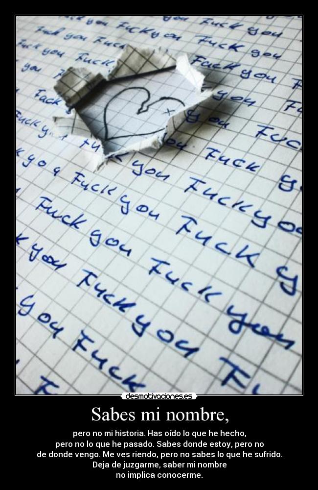Sabes mi nombre, - pero no mi historia. Has oído lo que he hecho,
pero no lo que he pasado. Sabes donde estoy, pero no
de donde vengo. Me ves riendo, pero no sabes lo que he sufrido.
Deja de juzgarme, saber mi nombre
no implica conocerme.