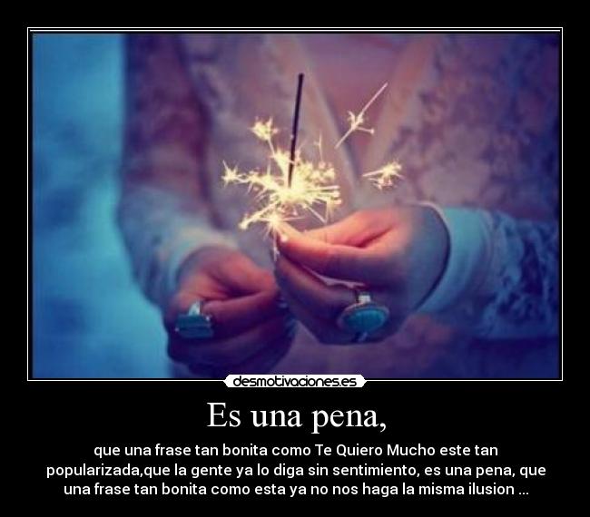 Es una pena, - que una frase tan bonita como Te Quiero Mucho este tan
popularizada,que la gente ya lo diga sin sentimiento, es una pena, que
una frase tan bonita como esta ya no nos haga la misma ilusion ...