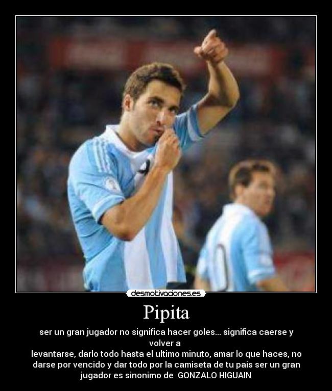 Pipita - ser un gran jugador no significa hacer goles... significa caerse y
volver a
levantarse, darlo todo hasta el ultimo minuto, amar lo que haces, no
darse por vencido y dar todo por la camiseta de tu pais ser un gran
jugador es sinonimo de GONZALO HIGUAIN