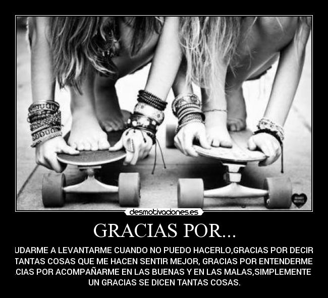 GRACIAS POR... - AYUDARME A LEVANTARME CUANDO NO PUEDO HACERLO,GRACIAS POR DECIRME
TANTAS COSAS QUE ME HACEN SENTIR MEJOR, GRACIAS POR ENTENDERME,
GRACIAS POR ACOMPAÑARME EN LAS BUENAS Y EN LAS MALAS,SIMPLEMENTE CON
UN GRACIAS SE DICEN TANTAS COSAS.