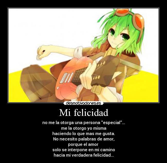 Mi felicidad - no me la otorga una persona especial...
me la otorgo yo misma
haciendo lo que mas me gusta.
No necesito palabras de amor,
porque el amor
solo se interpone en mi camino
hacia mi verdadera felicidad...