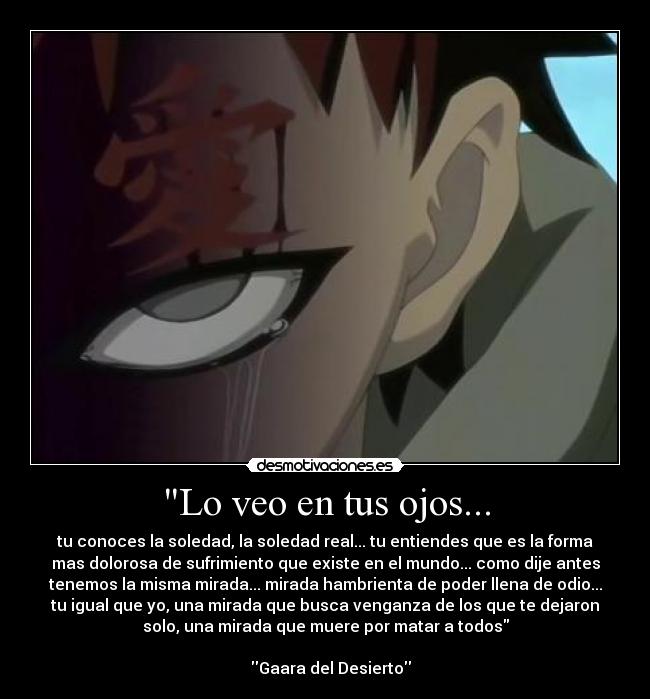 Lo veo en tus ojos... - tu conoces la soledad, la soledad real... tu entiendes que es la forma
mas dolorosa de sufrimiento que existe en el mundo... como dije antes
tenemos la misma mirada... mirada hambrienta de poder llena de odio...
tu igual que yo, una mirada que busca venganza de los que te dejaron
solo, una mirada que muere por matar a todos
Gaara del Desierto