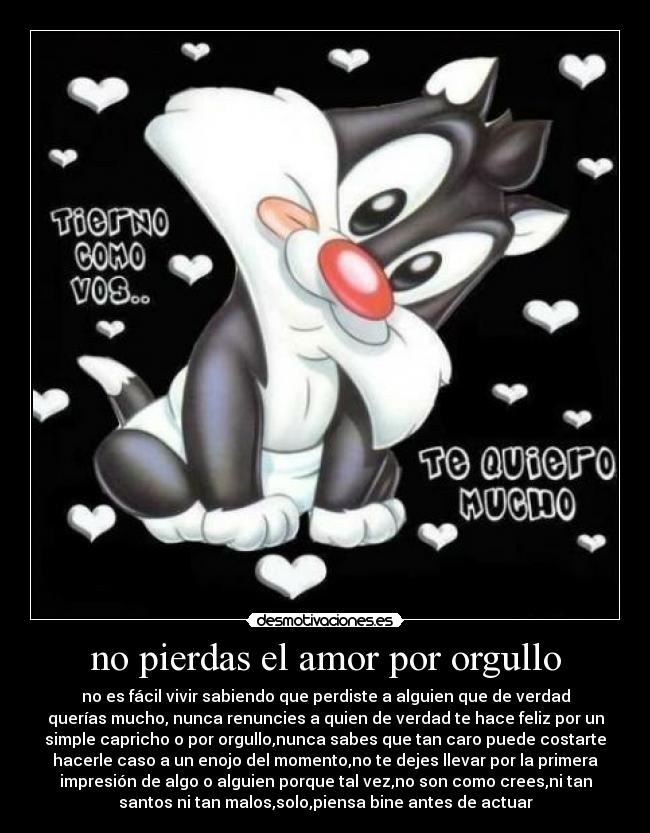 no pierdas el amor por orgullo - no es fácil vivir sabiendo que perdiste a alguien que de verdad
querías mucho, nunca renuncies a quien de verdad te hace feliz por un
simple capricho o por orgullo,nunca sabes que tan caro puede costarte
hacerle caso a un enojo del momento,no te dejes llevar por la primera
impresión de algo o alguien porque tal vez,no son como crees,ni tan
santos ni tan malos,solo,piensa bine antes de actuar