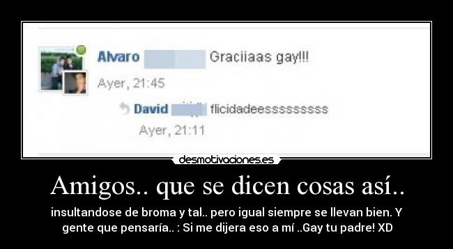 Amigos.. que se dicen cosas así.. - insultandose de broma y tal.. pero igual siempre se llevan bien. Y
gente que pensaría.. : Si me dijera eso a mí ..Gay tu padre! XD