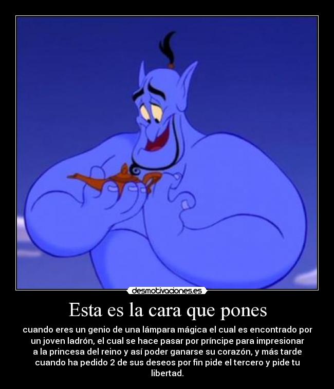 Esta es la cara que pones - cuando eres un genio de una lámpara mágica el cual es encontrado por
un joven ladrón, el cual se hace pasar por príncipe para impresionar
a la princesa del reino y así poder ganarse su corazón, y más tarde
cuando ha pedido 2 de sus deseos por fin pide el tercero y pide tu
libertad.