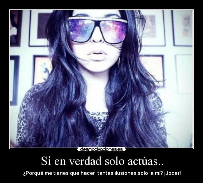 Si en verdad solo actúas.. - ¿Porqué me tienes que hacer tantas ilusiones solo a mí? ¡Joder!