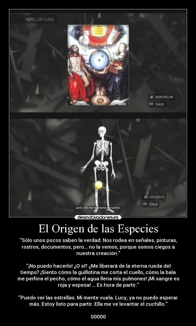 El Origen de las Especies - Sólo unos pocos saben la verdad. Nos rodea en señales, pinturas,
rostros, documentos, pero... no la vemos, porque somos ciegos a
nuestra creación.

¡No puedo hacerlo! ¿O sí? ¿Me liberará de la eterna rueda del
tiempo? ¡Siento cómo la guillotina me corta el cuello, cómo la bala
me perfora el pecho, cómo el agua llena mis pulmones! ¡Mi sangre es
roja y espesa! ... Es hora de partir.

Puedo ver las estrellas. Mi mente vuela. Lucy, ya no puedo esperar
más. Estoy listo para partir. Ella me ve levantar el cuchillo.

00000