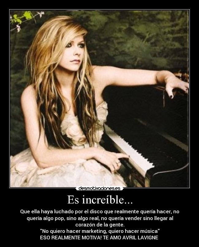 Es increíble... - Que ella haya luchado por el disco que realmente quería hacer, no
quería algo pop, sino algo real, no quería vender sino llegar al
corazón de la gente.
No quiero hacer marketing, quiero hacer música
ESO REALMENTE MOTIVA! TE AMO AVRIL LAVIGNE ♥