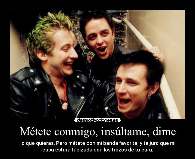 Métete conmigo, insúltame, dime - lo que quieras. Pero métete con mi banda favorita, y te juro que mi
casa estará tapizada con los trozos de tu cara.