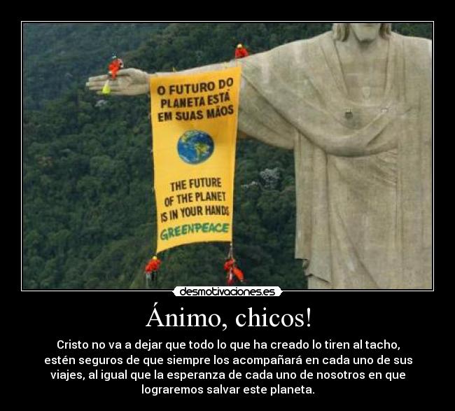 Ánimo, chicos! - Cristo no va a dejar que todo lo que ha creado lo tiren al tacho,
estén seguros de que siempre los acompañará en cada uno de sus
viajes, al igual que la esperanza de cada uno de nosotros en que
lograremos salvar este planeta.