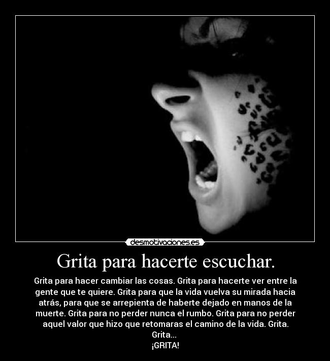 Grita para hacerte escuchar. - Grita para hacer cambiar las cosas. Grita para hacerte ver entre la
gente que te quiere. Grita para que la vida vuelva su mirada hacia
atrás, para que se arrepienta de haberte dejado en manos de la
muerte. Grita para no perder nunca el rumbo. Grita para no perder
aquel valor que hizo que retomaras el camino de la vida. Grita.
Grita...
¡GRITA!