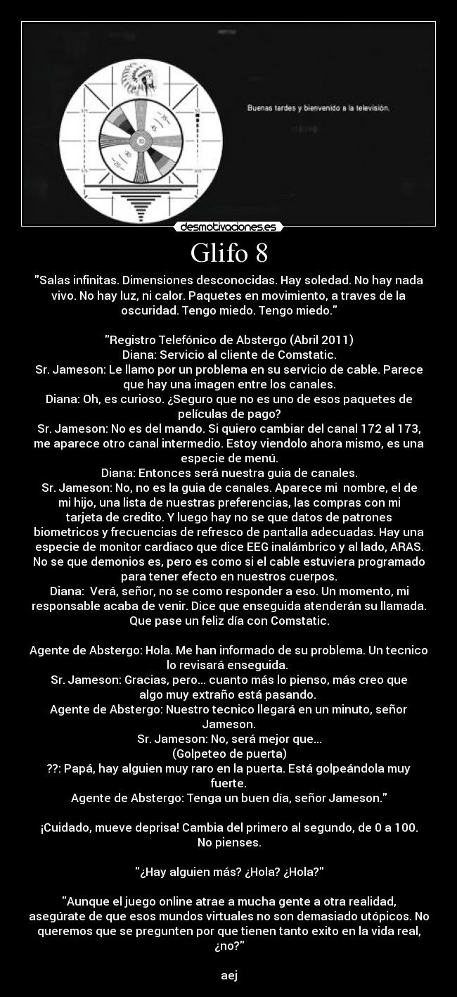 Glifo 8 - Salas infinitas. Dimensiones desconocidas. Hay soledad. No hay nada
vivo. No hay luz, ni calor. Paquetes en movimiento, a traves de la
oscuridad. Tengo miedo. Tengo miedo.

Registro Telefónico de Abstergo (Abril 2011)
Diana: Servicio al cliente de Comstatic.
Sr. Jameson: Le llamo por un problema en su servicio de cable. Parece
que hay una imagen entre los canales.
Diana: Oh, es curioso. ¿Seguro que no es uno de esos paquetes de
películas de pago?
Sr. Jameson: No es del mando. Si quiero cambiar del canal 172 al 173,
me aparece otro canal intermedio. Estoy viendolo ahora mismo, es una
especie de menú.
Diana: Entonces será nuestra guia de canales.
Sr. Jameson: No, no es la guia de canales. Aparece mi  nombre, el de
mi hijo, una lista de nuestras preferencias, las compras con mi
tarjeta de credito. Y luego hay no se que datos de patrones
biometricos y frecuencias de refresco de pantalla adecuadas. Hay una
especie de monitor cardiaco que dice EEG inalámbrico y al lado, ARAS.
No se que demonios es, pero es como si el cable estuviera programado
para tener efecto en nuestros cuerpos.
Diana:  Verá, señor, no se como responder a eso. Un momento, mi
responsable acaba de venir. Dice que enseguida atenderán su llamada.
Que pase un feliz día con Comstatic.

Agente de Abstergo: Hola. Me han informado de su problema. Un tecnico
lo revisará enseguida. 
Sr. Jameson: Gracias, pero... cuanto más lo pienso, más creo que
algo muy extraño está pasando. 
Agente de Abstergo: Nuestro tecnico llegará en un minuto, señor
Jameson.
Sr. Jameson: No, será mejor que...
(Golpeteo de puerta)
??: Papá, hay alguien muy raro en la puerta. Está golpeándola muy
fuerte.
Agente de Abstergo: Tenga un buen día, señor Jameson.

¡Cuidado, mueve deprisa! Cambia del primero al segundo, de 0 a 100.
No pienses.

¿Hay alguien más? ¿Hola? ¿Hola?

Aunque el juego online atrae a mucha gente a otra realidad,
asegúrate de que esos mundos virtuales no son demasiado utópicos. No
queremos que se pregunten por que tienen tanto exito en la vida real,
¿no?

aej