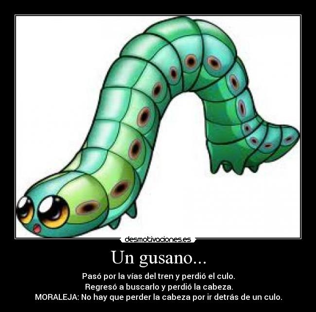 Un gusano... - Pasó por la vías del tren y perdió el culo.
Regresó a buscarlo y perdió la cabeza.
MORALEJA: No hay que perder la cabeza por ir detrás de un culo.