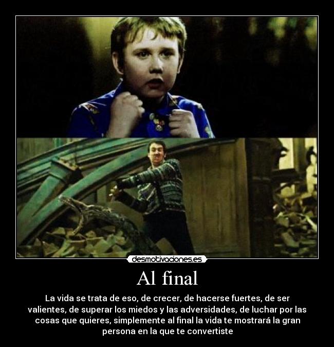 Al final - La vida se trata de eso, de crecer, de hacerse fuertes, de ser
valientes, de superar los miedos y las adversidades, de luchar por las
cosas que quieres, simplemente al final la vida te mostrará la gran
persona en la que te convertiste