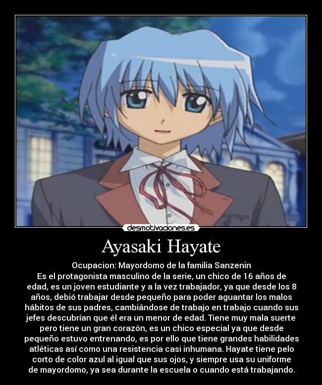 Ayasaki Hayate - Ocupacion: Mayordomo de la familia Sanzenin
Es el protagonista masculino de la serie, un chico de 16 años de
edad, es un joven estudiante y a la vez trabajador, ya que desde los 8
años, debió trabajar desde pequeño para poder aguantar los malos
hábitos de sus padres, cambiándose de trabajo en trabajo cuando sus
jefes descubrían que él era un menor de edad. Tiene muy mala suerte
pero tiene un gran corazón, es un chico especial ya que desde
pequeño estuvo entrenando, es por ello que tiene grandes habilidades
atléticas así como una resistencia casi inhumana. Hayate tiene pelo
corto de color azul al igual que sus ojos, y siempre usa su uniforme
de mayordomo, ya sea durante la escuela o cuando está trabajando.