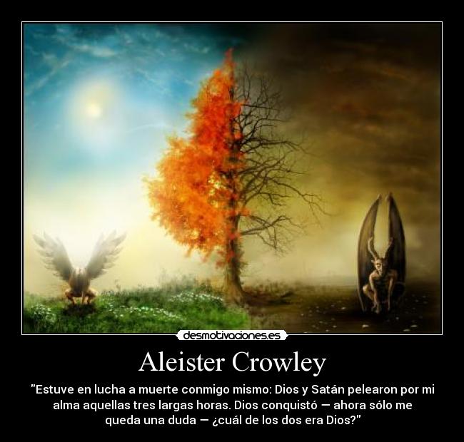 Aleister Crowley - Estuve en lucha a muerte conmigo mismo: Dios y Satán pelearon por mi
alma aquellas tres largas horas. Dios conquistó — ahora sólo me
queda una duda — ¿cuál de los dos era Dios?