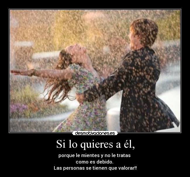 Si lo quieres a él, - porque le mientes y no le tratas 
como es debido. 
Las personas se tienen que valorar!!