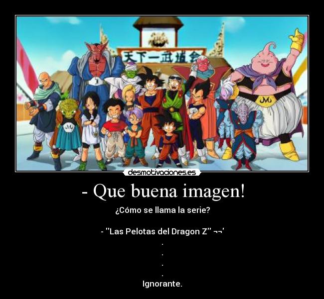 - Que buena imagen! - ¿Cómo se llama la serie?
- Las Pelotas del Dragon Z ¬¬
.
.
.
.
Ignorante.