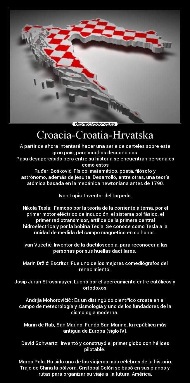 Croacia-Croatia-Hrvatska - A partir de ahora intentaré hacer una serie de carteles sobre este
gran país, para muchos desconcidos.
Pasa desapercibido pero entre su historia se encuentran personajes
como estos
Ruđer  Boškoviċ: Físico, matemático, poeta, filósofo y
astrónomo, además de jesuita. Desarrolló, entre otras, una teoría
atómica basada en la mecánica newtoniana antes de 1790.

Ivan Lupis: Inventor del torpedo.

Nikola Tesla:  Famoso por la teoría de la corriente alterna, por el
primer motor eléctrico de inducción, el sistema polifásico, el
primer radiotransmisor, artífice de la primera central
hidroeléctrica y por la bobina Tesla. Se conoce como Tesla a la
unidad de medida del campo magnético en su honor. 

Ivan Vučetić: Inventor de la dactiloscopia, para reconocer a las
personas por sus huellas dactilares. 

Marin Držić: Escritor. Fue uno de los mejores comediógrafos del
renacimiento. 

Josip Juran Strossmayer: Luchó por el acercamiento entre católicos y
ortodoxos.

Andrija Mohorovičić : Es un distinguido científico croata en el
campo de meteorología y sismología y uno de los fundadores de la
sismología moderna. 

Marin de Rab, San Marino: Fundó San Marino, la república más
antigua de Europa (siglo IV).

David Schwartz:  Inventó y construyó el primer globo con hélices
pilotable. 

Marco Polo: Ha sido uno de los viajeros más célebres de la historia.
Trajo de China la pólvora. Cristóbal Colón se basó en sus planos y
rutas para organizar su viaje a  la futura  América.