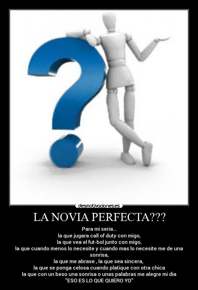 LA NOVIA PERFECTA??? - Para mi seria...
la que jugara call of duty con migo,
la que vea el fut-bol junto con migo,
la que cuando menos lo necesite y cuando mas lo necesite me de una sonrisa,
la que me abrase , la que sea sincera, 
la que se ponga celosa cuando platique con otra chica
la que con un beso una sonrisa o unas palabras me alegre mi dia
ESO ES LO QUE QUIERO YO